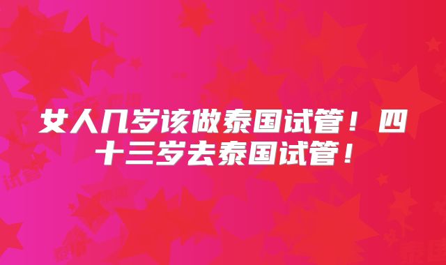 女人几岁该做泰国试管！四十三岁去泰国试管！