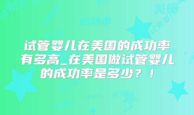 试管婴儿在美国的成功率有多高_在美国做试管婴儿的成功率是多少？！