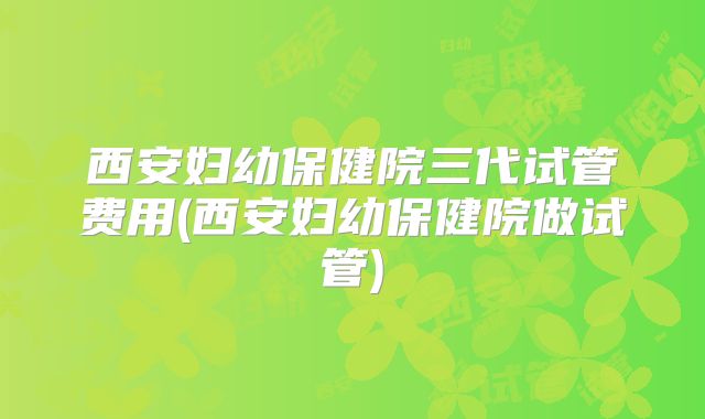 西安妇幼保健院三代试管费用(西安妇幼保健院做试管)