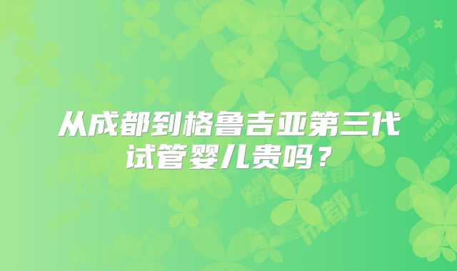 从成都到格鲁吉亚第三代试管婴儿贵吗？