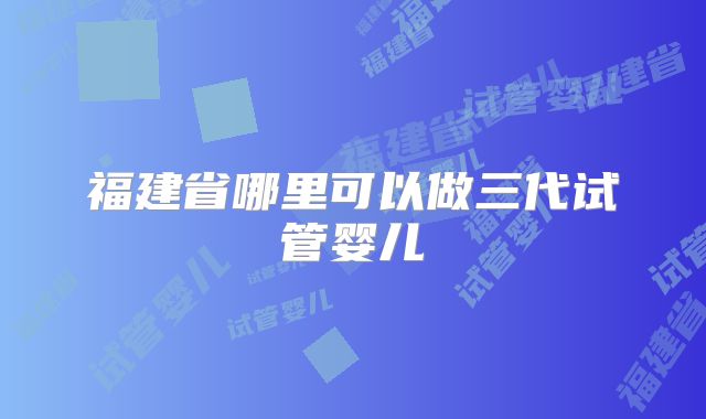 福建省哪里可以做三代试管婴儿