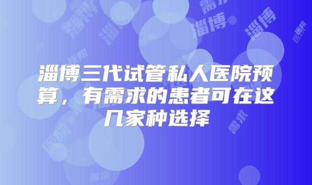淄博三代试管私人医院预算,有需求的患者可在这几家种选择