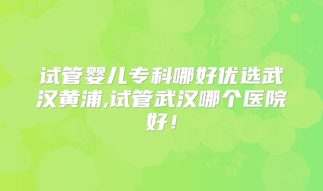 试管婴儿专科哪好优选武汉黄浦,试管武汉哪个医院好！