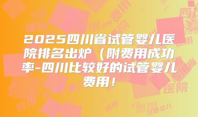 2025四川省试管婴儿医院排名出炉（附费用成功率-四川比较好的试管婴儿费用！