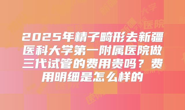 2025年精子畸形去新疆医科大学第一附属医院做三代试管的费用贵吗?费用明细是怎么样的