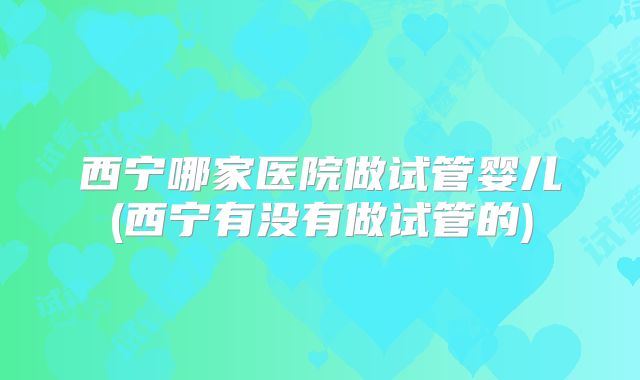西宁哪家医院做试管婴儿(西宁有没有做试管的)