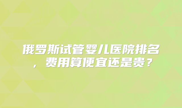 俄罗斯试管婴儿医院排名,费用算便宜还是贵?