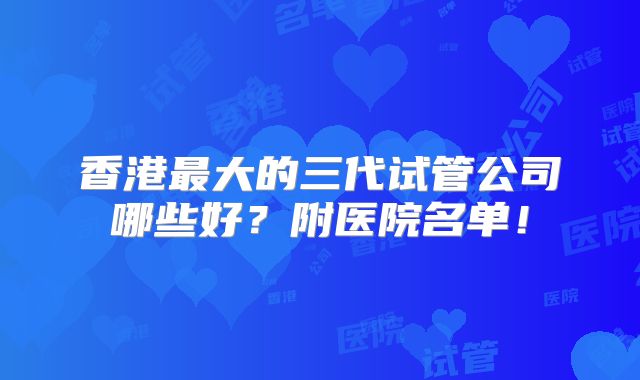 香港最大的三代试管公司哪些好？附医院名单！