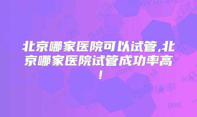 北京哪家医院可以试管,北京哪家医院试管成功率高！