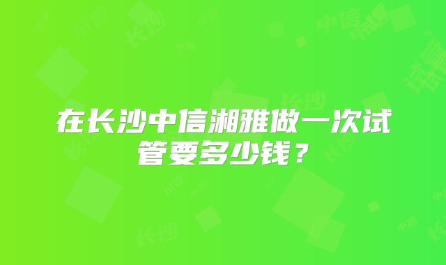 在长沙中信湘雅做一次试管要多少钱?