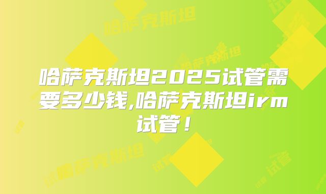 哈萨克斯坦2025试管需要多少钱,哈萨克斯坦irm试管!