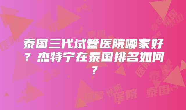 泰国三代试管医院哪家好?杰特宁在泰国排名如何?