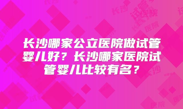 长沙哪家公立医院做试管婴儿好？长沙哪家医院试管婴儿比较有名？