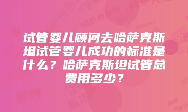 试管婴儿顾问去哈萨克斯坦试管婴儿成功的标准是什么？哈萨克斯坦试管总费用多少？