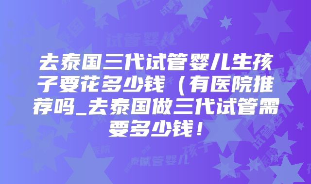 去泰国三代试管婴儿生孩子要花多少钱（有医院推荐吗_去泰国做三代试管需要多少钱！