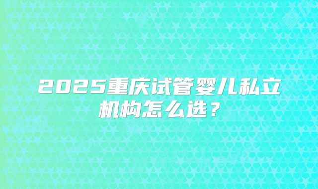 2025重庆试管婴儿私立机构怎么选?