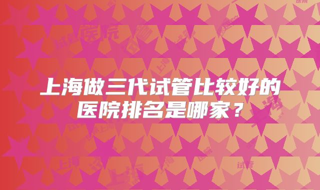 上海做三代试管比较好的医院排名是哪家？