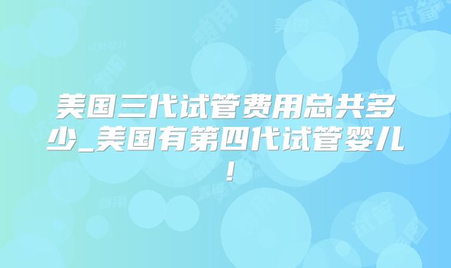 美国三代试管费用总共多少_美国有第四代试管婴儿！