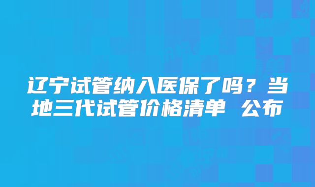 辽宁试管纳入医保了吗？当地三代试管价格清单 公布