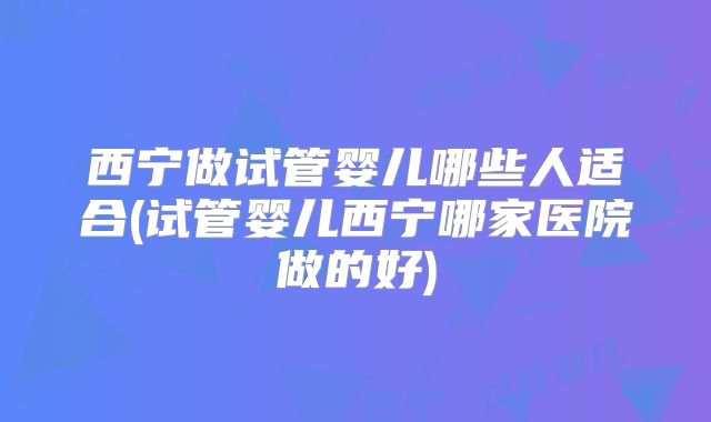 西宁做试管婴儿哪些人适合(试管婴儿西宁哪家医院做的好)