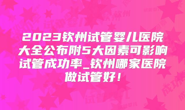2023钦州试管婴儿医院大全公布附5大因素可影响试管成功率_钦州哪家医院做试管好!