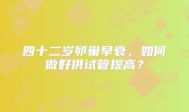 四十二岁卵巢早衰,如何做好供试管提高?