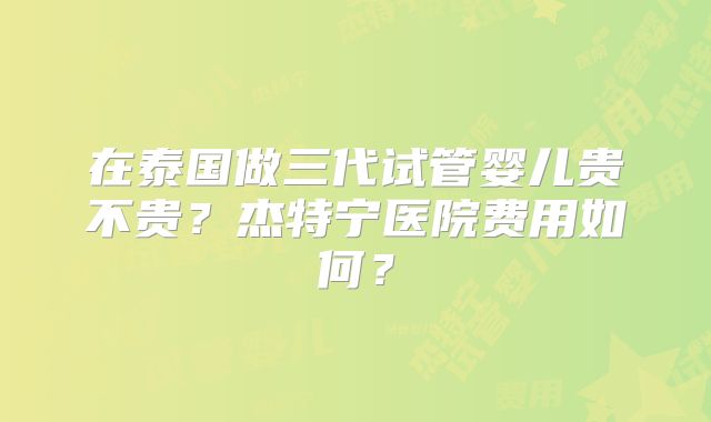 在泰国做三代试管婴儿贵不贵?杰特宁医院费用如何?