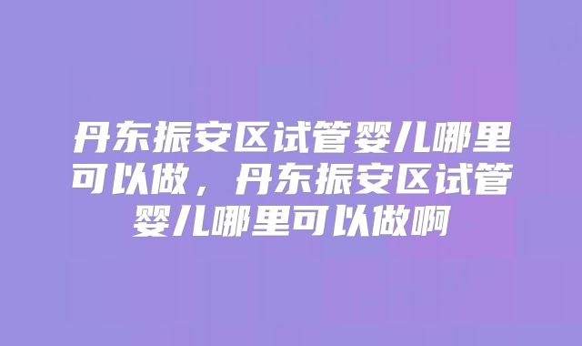 丹东振安区试管婴儿哪里可以做，丹东振安区试管婴儿哪里可以做啊