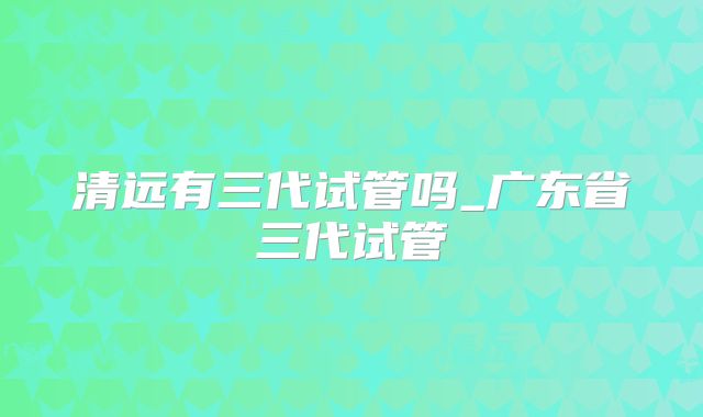 清远有三代试管吗_广东省三代试管