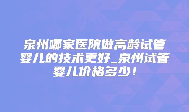 泉州哪家医院做高龄试管婴儿的技术更好_泉州试管婴儿价格多少!