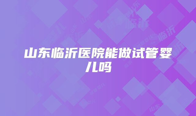 山东临沂医院能做试管婴儿吗