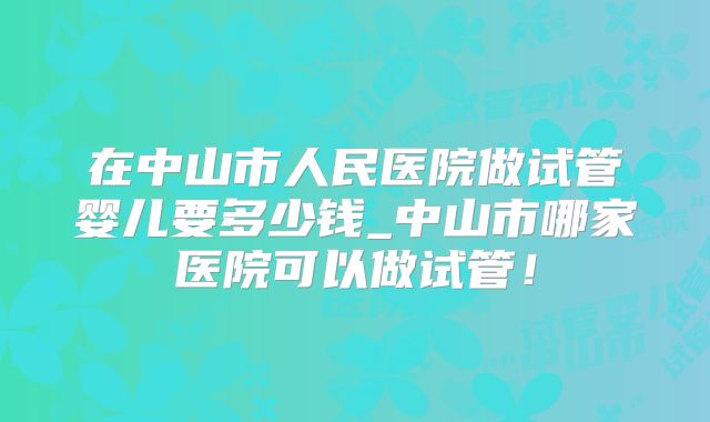 在中山市人民医院做试管婴儿要多少钱_中山市哪家医院可以做试管！