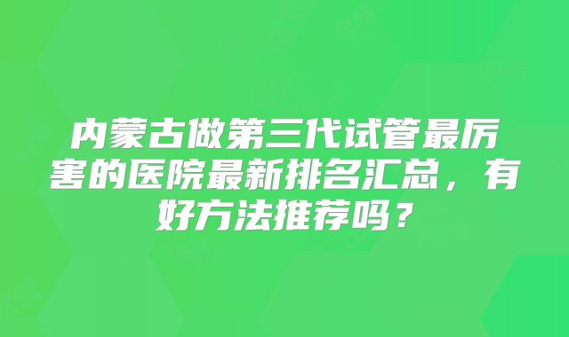 内蒙古做第三代试管最厉害的医院最新排名汇总，有好方法推荐吗？