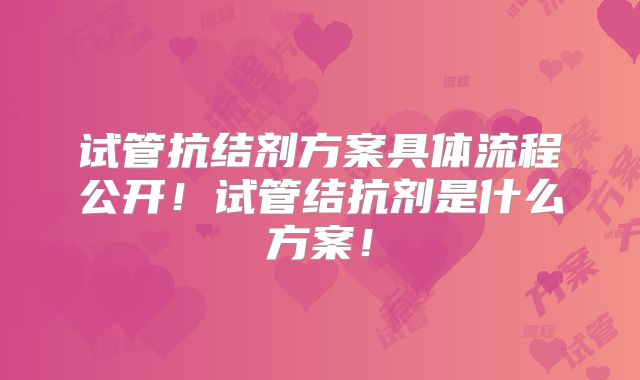 试管抗结剂方案具体流程公开!试管结抗剂是什么方案!
