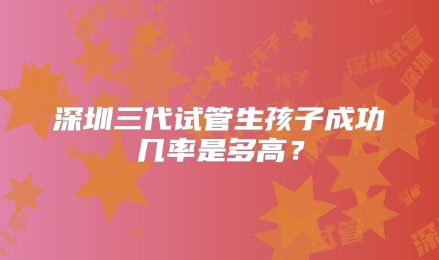 深圳三代试管生孩子成功几率是多高？
