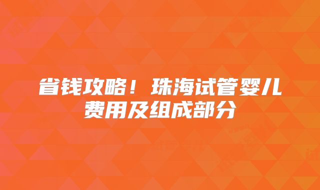 省钱攻略！珠海试管婴儿费用及组成部分