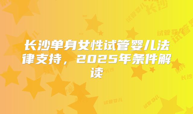 长沙单身女性试管婴儿法律支持,2025年条件解读