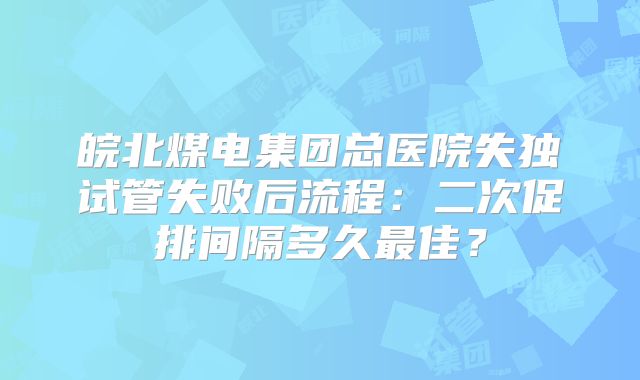皖北煤电集团总医院失独试管失败后流程:二次促排间隔多久最佳?
