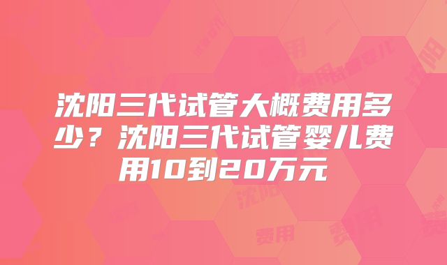 沈阳三代试管大概费用多少?沈阳三代试管婴儿费用10到20万元
