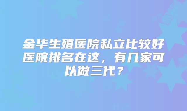 金华生殖医院私立比较好医院排名在这，有几家可以做三代？