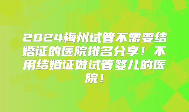 2024梅州试管不需要结婚证的医院排名分享!不用结婚证做试管婴儿的医院!