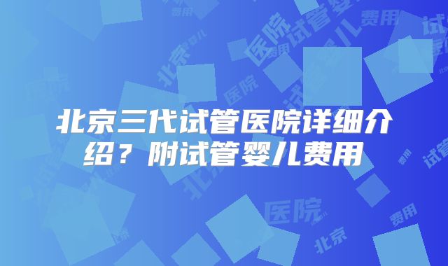北京三代试管医院详细介绍?附试管婴儿费用