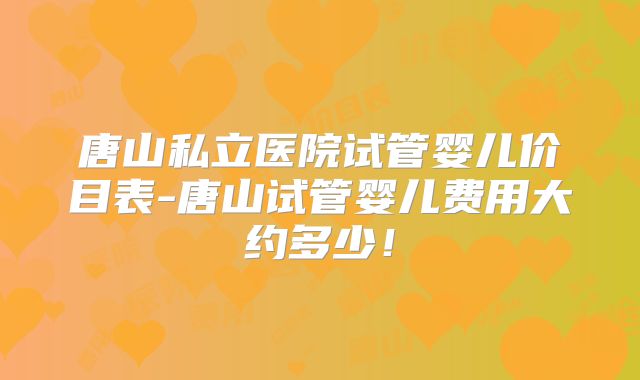 唐山私立医院试管婴儿价目表-唐山试管婴儿费用大约多少!