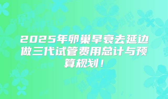 2025年卵巢早衰去延边做三代试管费用总计与预算规划！