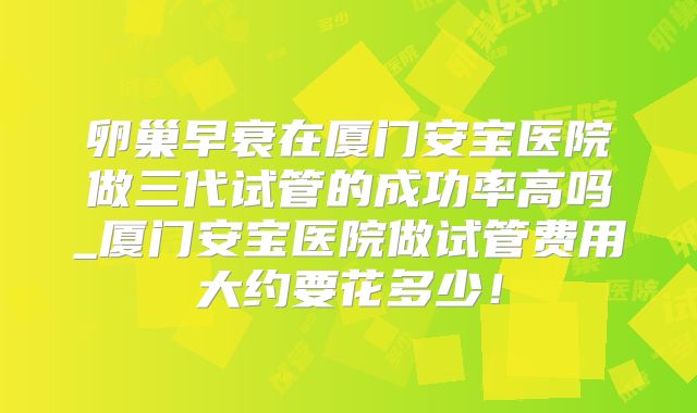 卵巢早衰在厦门安宝医院做三代试管的成功率高吗_厦门安宝医院做试管费用大约要花多少！