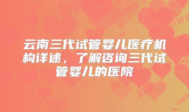 云南三代试管婴儿医疗机构详述，了解咨询三代试管婴儿的医院