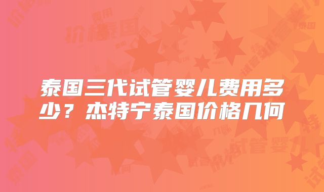 泰国三代试管婴儿费用多少?杰特宁泰国价格几何