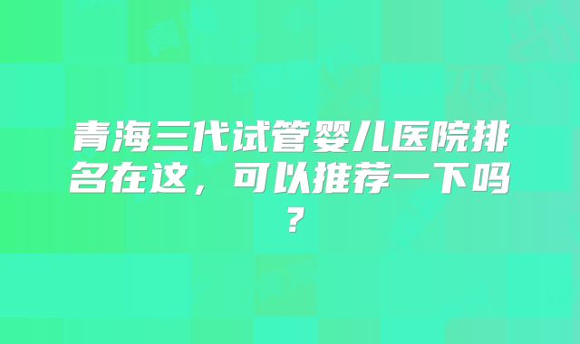 青海三代试管婴儿医院排名在这，可以推荐一下吗？