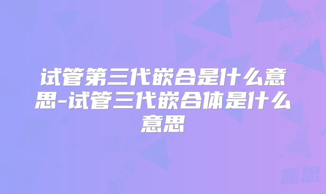 试管第三代嵌合是什么意思-试管三代嵌合体是什么意思