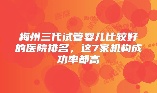 梅州三代试管婴儿比较好的医院排名,这7家机构成功率都高